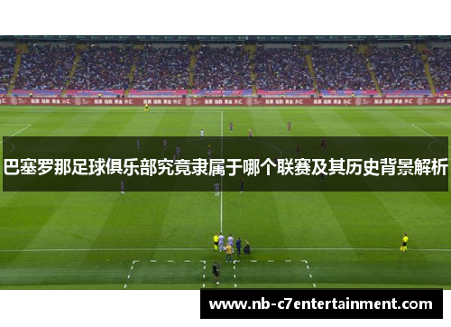 巴塞罗那足球俱乐部究竟隶属于哪个联赛及其历史背景解析