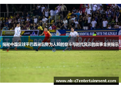 揭秘中国足球平巴西背后鲜为人知的奋斗与时代风云的故事全景揭示