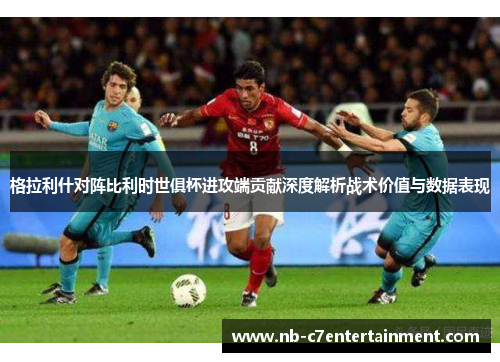 格拉利什对阵比利时世俱杯进攻端贡献深度解析战术价值与数据表现