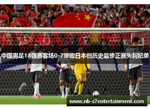 中国男足18强赛客场0-7惨败日本创历史最惨正赛失利纪录