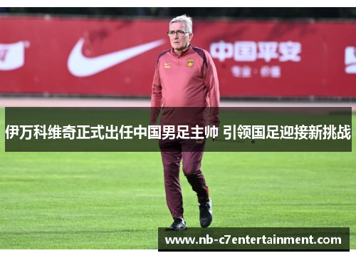 伊万科维奇正式出任中国男足主帅 引领国足迎接新挑战