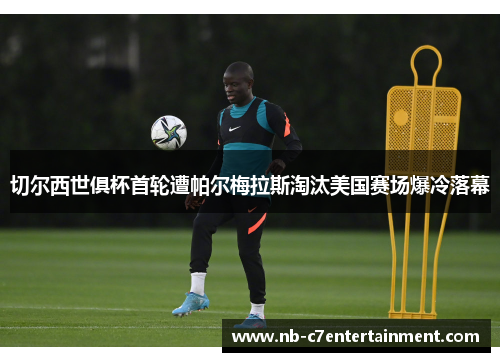 切尔西世俱杯首轮遭帕尔梅拉斯淘汰美国赛场爆冷落幕