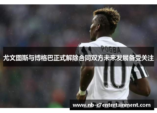 尤文图斯与博格巴正式解除合同双方未来发展备受关注