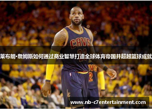 莱布朗·詹姆斯如何通过商业智慧打造全球体育帝国并超越篮球成就